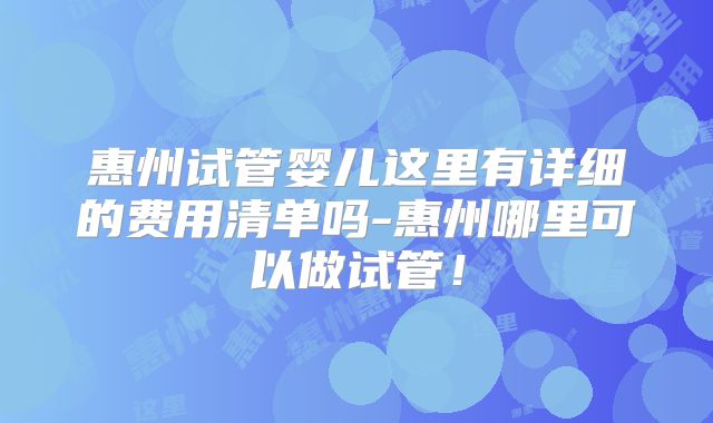 惠州试管婴儿这里有详细的费用清单吗-惠州哪里可以做试管！