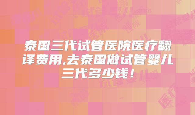 泰国三代试管医院医疗翻译费用,去泰国做试管婴儿三代多少钱！
