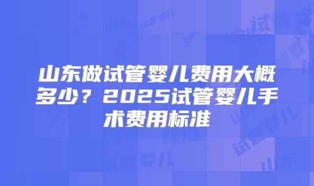 山东做试管婴儿费用大概多少？2025试管婴儿手术费用标准
