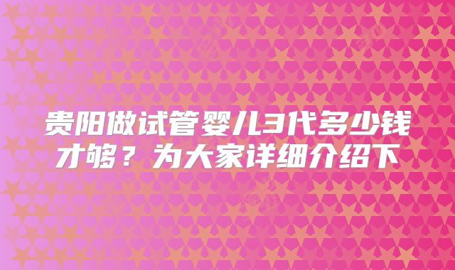 贵阳做试管婴儿3代多少钱才够?为大家详细介绍下