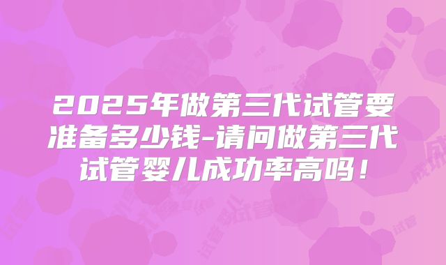 2025年做第三代试管要准备多少钱-请问做第三代试管婴儿成功率高吗!