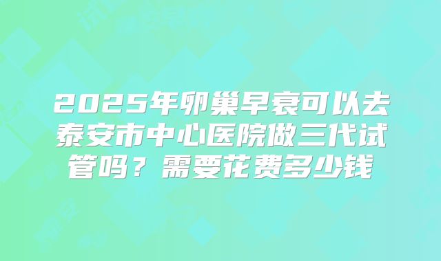 2025年卵巢早衰可以去泰安市中心医院做三代试管吗?需要花费多少钱