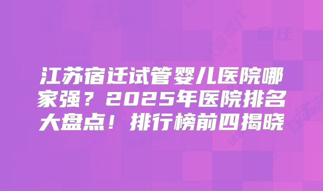 江苏宿迁试管婴儿医院哪家强?2025年医院排名大盘点!排行榜前四揭晓