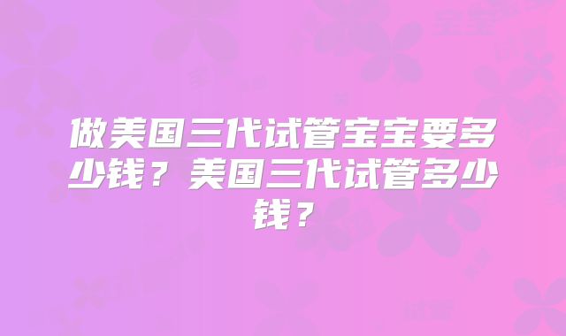 做美国三代试管宝宝要多少钱？美国三代试管多少钱？