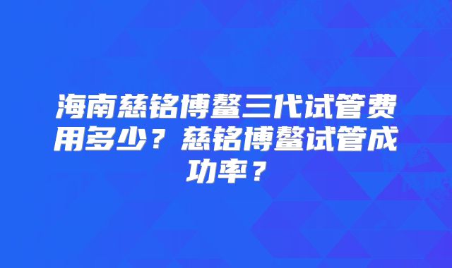 海南慈铭博鳌三代试管费用多少？慈铭博鳌试管成功率？