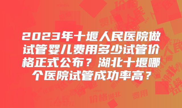 2023年十堰人民医院做试管婴儿费用多少试管价格正式公布?湖北十堰哪个医院试管成功率高?