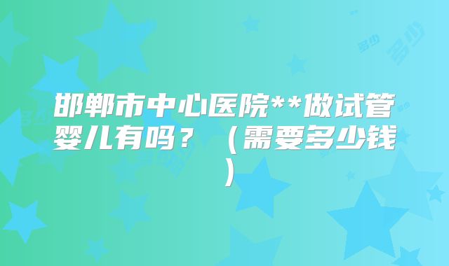 邯郸市中心医院**做试管婴儿有吗？（需要多少钱）
