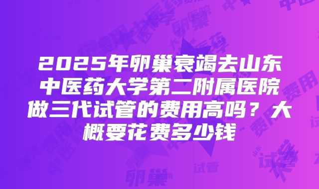 2025年卵巢衰竭去山东中医药大学第二附属医院做三代试管的费用高吗?大概要花费多少钱