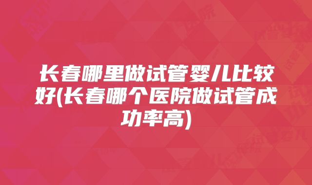 长春哪里做试管婴儿比较好(长春哪个医院做试管成功率高)