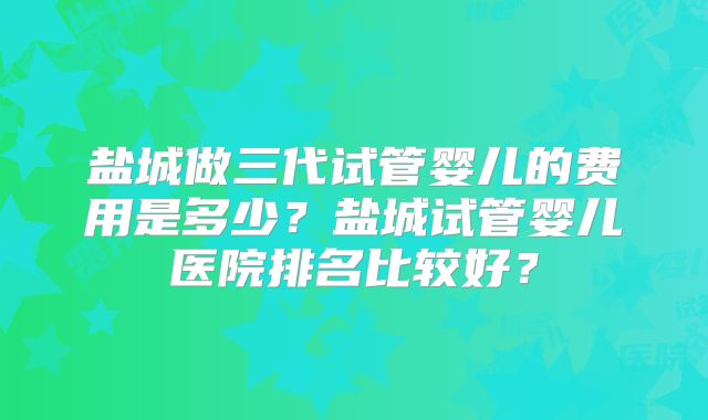盐城做三代试管婴儿的费用是多少？盐城试管婴儿医院排名比较好？