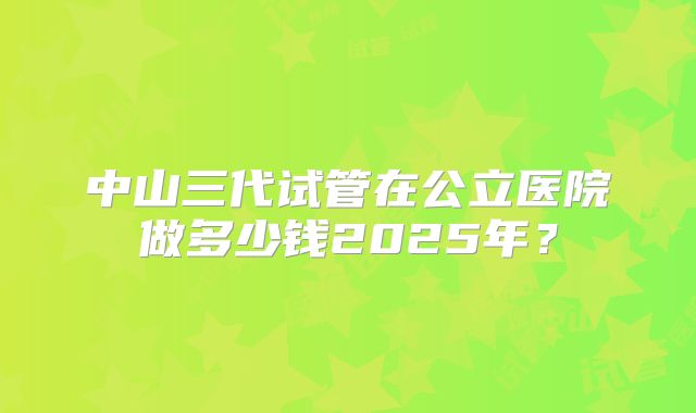 中山三代试管在公立医院做多少钱2025年？