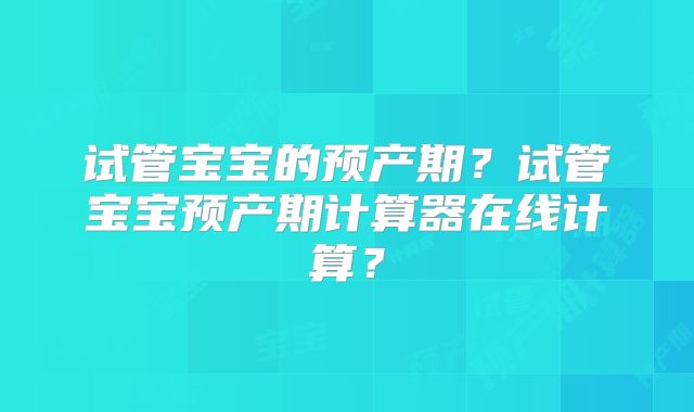 试管宝宝的预产期?试管宝宝预产期计算器在线计算?