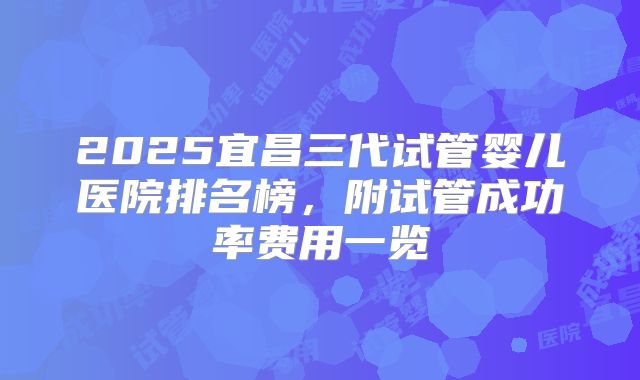 2025宜昌三代试管婴儿医院排名榜,附试管成功率费用一览