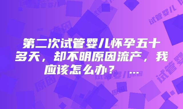 第二次试管婴儿怀孕五十多天，却不明原因流产，我应该怎么办？ ...
