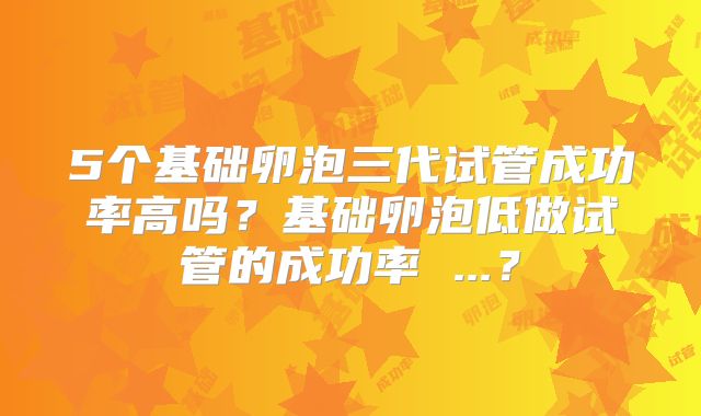 5个基础卵泡三代试管成功率高吗？基础卵泡低做试管的成功率 ...？