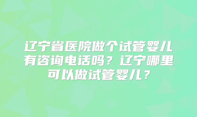 辽宁省医院做个试管婴儿有咨询电话吗？辽宁哪里可以做试管婴儿？