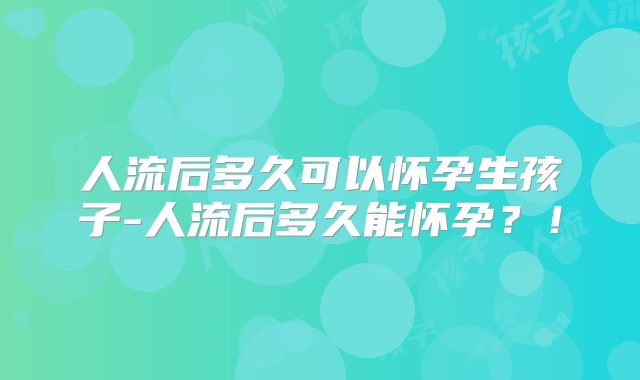 人流后多久可以怀孕生孩子-人流后多久能怀孕?!