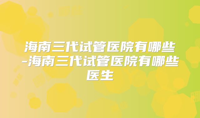 海南三代试管医院有哪些-海南三代试管医院有哪些医生