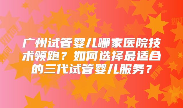 广州试管婴儿哪家医院技术领跑？如何选择最适合的三代试管婴儿服务？