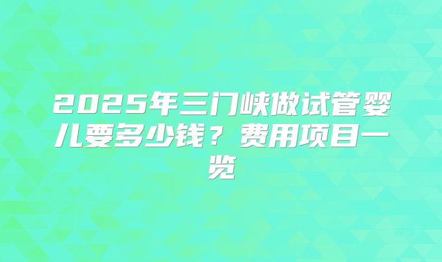 2025年三门峡做试管婴儿要多少钱？费用项目一览