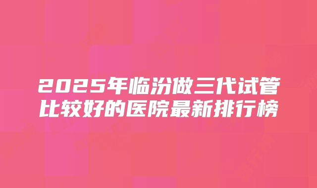 2025年临汾做三代试管比较好的医院最新排行榜