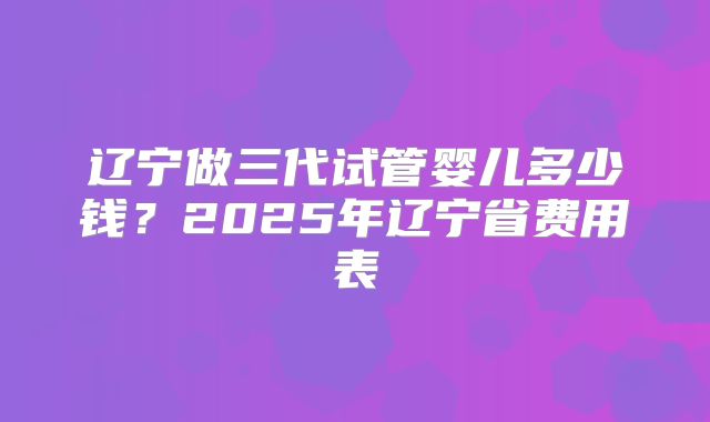 辽宁做三代试管婴儿多少钱？2025年辽宁省费用表