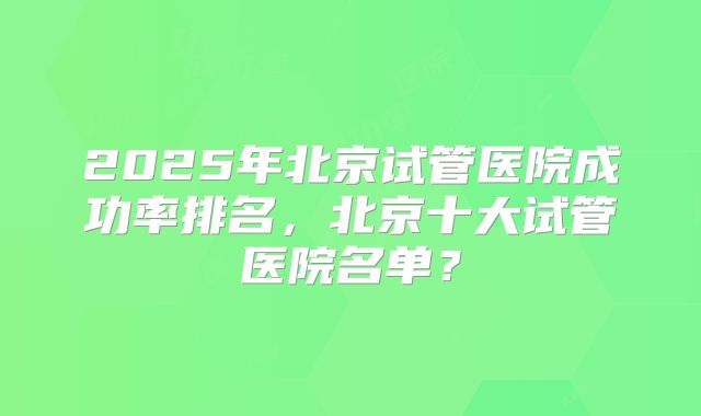 2025年北京试管医院成功率排名，北京十大试管医院名单？