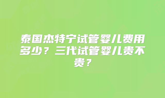 泰国杰特宁试管婴儿费用多少？三代试管婴儿贵不贵？