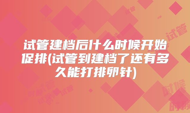 试管建档后什么时候开始促排(试管到建档了还有多久能打排卵针)