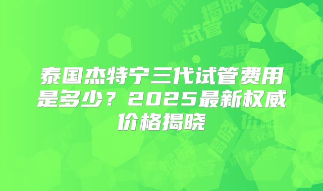 泰国杰特宁三代试管费用是多少？2025最新权威价格揭晓