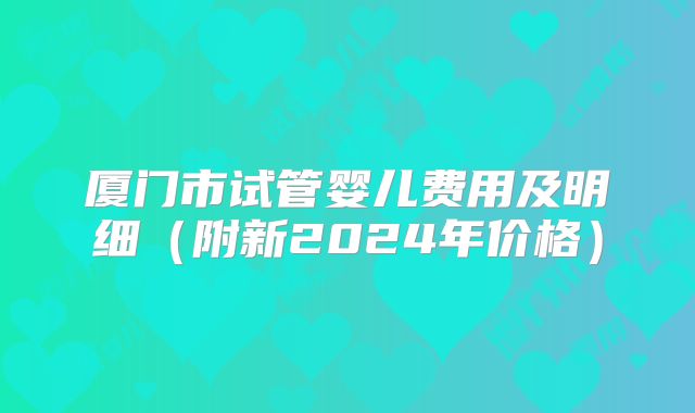 厦门市试管婴儿费用及明细（附新2024年价格）