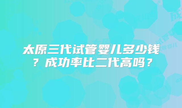 太原三代试管婴儿多少钱？成功率比二代高吗？