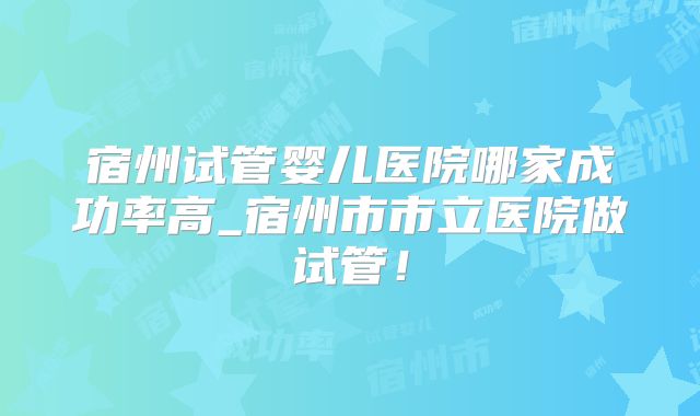宿州试管婴儿医院哪家成功率高_宿州市市立医院做试管！