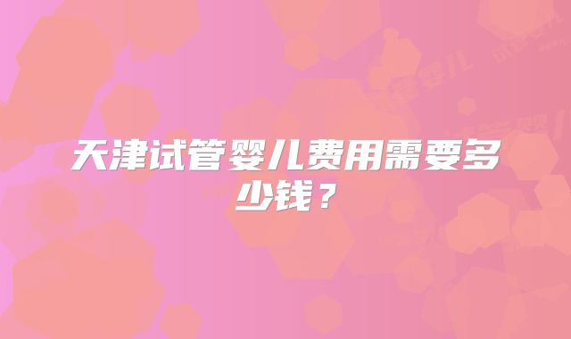 天津试管婴儿费用需要多少钱？