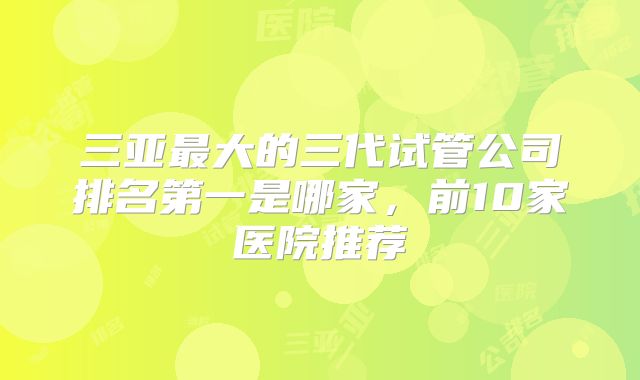 三亚最大的三代试管公司排名第一是哪家，前10家医院推荐