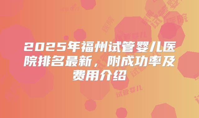 2025年福州试管婴儿医院排名最新,附成功率及费用介绍