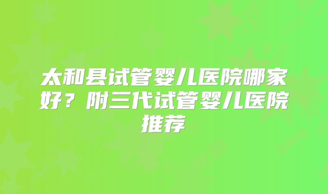 太和县试管婴儿医院哪家好？附三代试管婴儿医院推荐