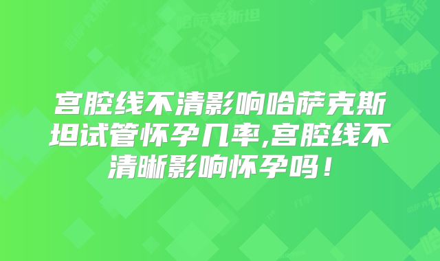宫腔线不清影响哈萨克斯坦试管怀孕几率,宫腔线不清晰影响怀孕吗!