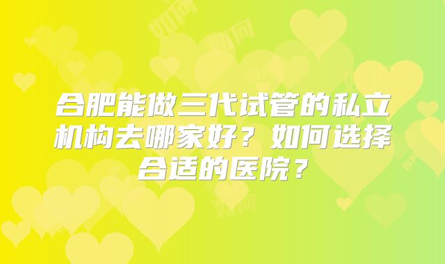 合肥能做三代试管的私立机构去哪家好？如何选择合适的医院？