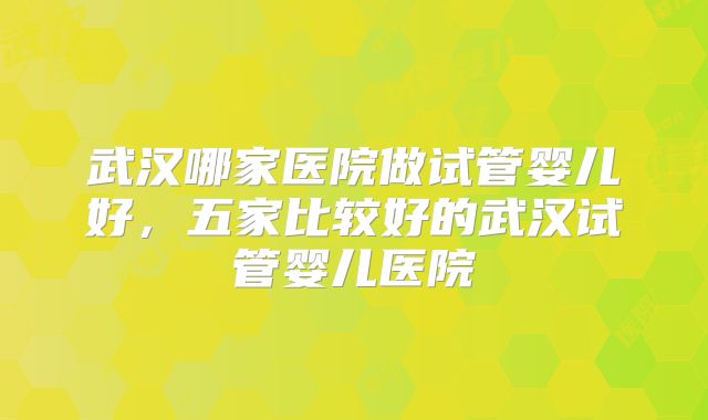 武汉哪家医院做试管婴儿好，五家比较好的武汉试管婴儿医院