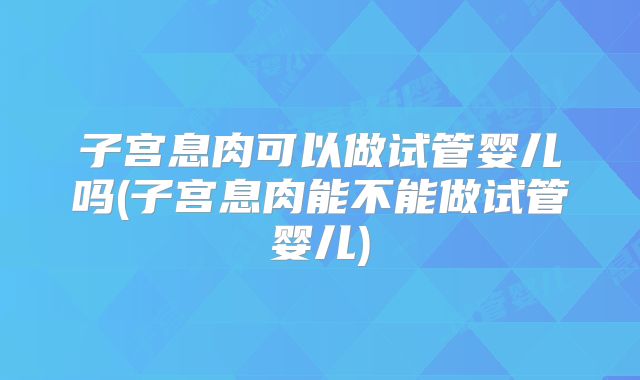 子宫息肉可以做试管婴儿吗(子宫息肉能不能做试管婴儿)