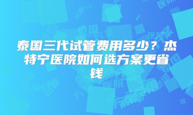 泰国三代试管费用多少？杰特宁医院如何选方案更省钱