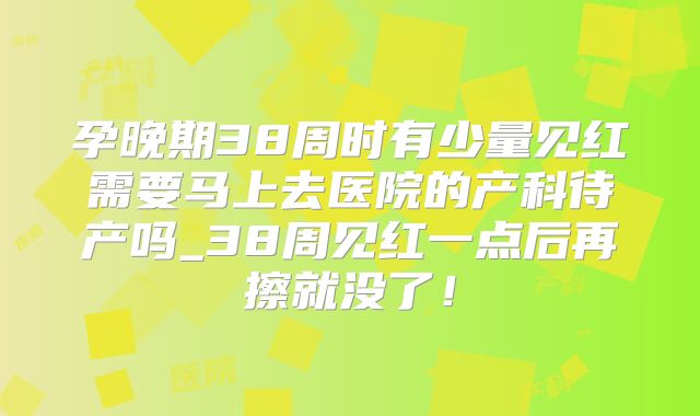 孕晚期38周时有少量见红需要马上去医院的产科待产吗_38周见红一点后再擦就没了！