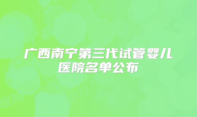 广西南宁第三代试管婴儿医院名单公布
