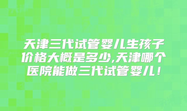 天津三代试管婴儿生孩子价格大概是多少,天津哪个医院能做三代试管婴儿！