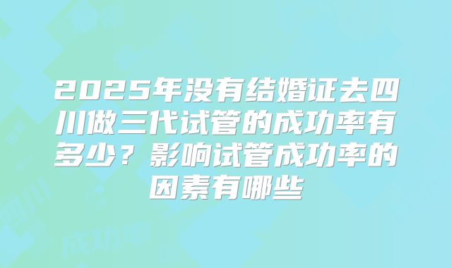 2025年没有结婚证去四川做三代试管的成功率有多少?影响试管成功率的因素有哪些