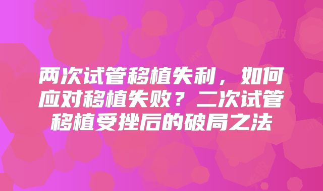两次试管移植失利，如何应对移植失败？二次试管移植受挫后的破局之法