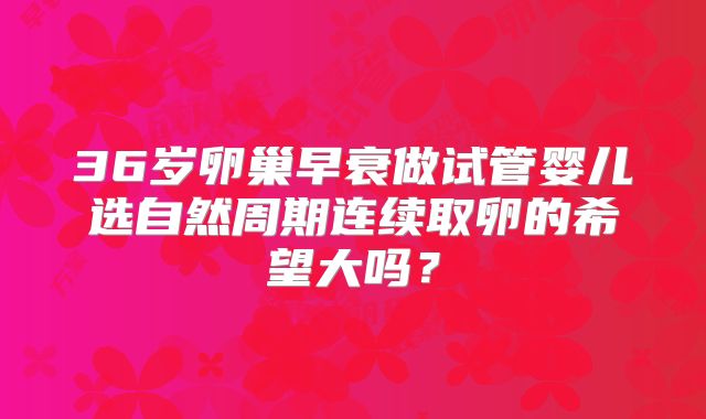 36岁卵巢早衰做试管婴儿选自然周期连续取卵的希望大吗？