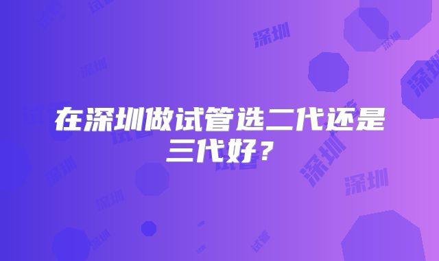 在深圳做试管选二代还是三代好?
