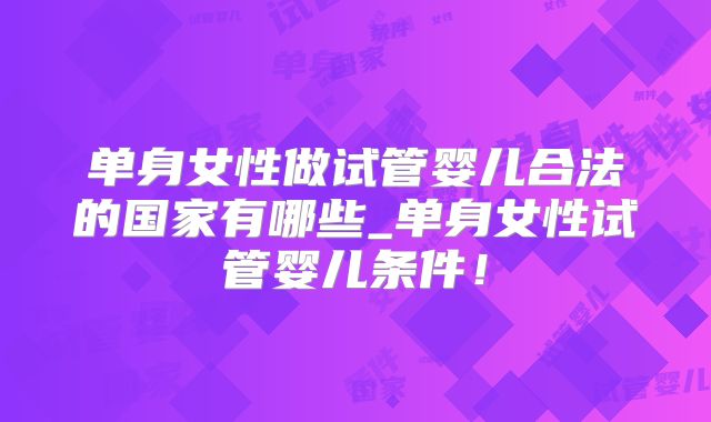 单身女性做试管婴儿合法的国家有哪些_单身女性试管婴儿条件！